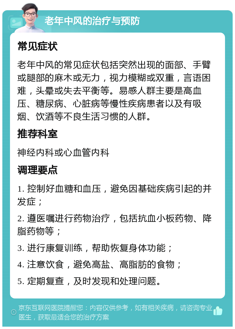 老年中风的治疗与预防 常见症状 老年中风的常见症状包括突然出现的面部、手臂或腿部的麻木或无力，视力模糊或双重，言语困难，头晕或失去平衡等。易感人群主要是高血压、糖尿病、心脏病等慢性疾病患者以及有吸烟、饮酒等不良生活习惯的人群。 推荐科室 神经内科或心血管内科 调理要点 1. 控制好血糖和血压，避免因基础疾病引起的并发症； 2. 遵医嘱进行药物治疗，包括抗血小板药物、降脂药物等； 3. 进行康复训练，帮助恢复身体功能； 4. 注意饮食，避免高盐、高脂肪的食物； 5. 定期复查，及时发现和处理问题。