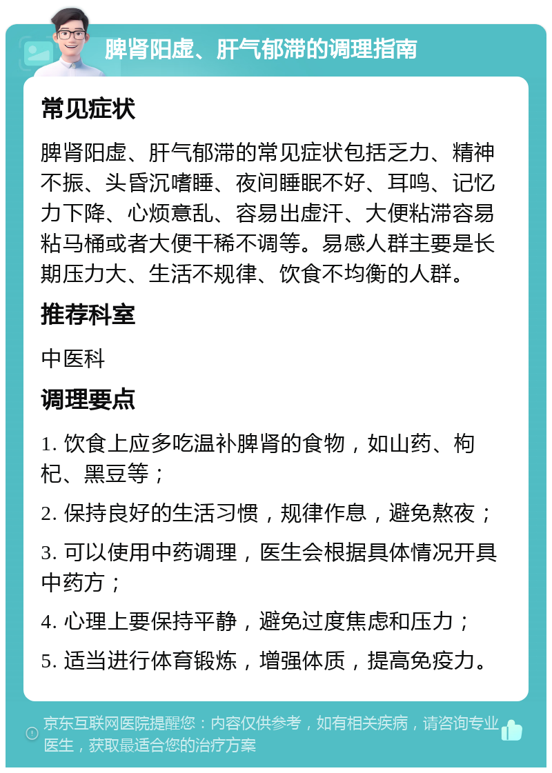 脾肾阳虚、肝气郁滞的调理指南 常见症状 脾肾阳虚、肝气郁滞的常见症状包括乏力、精神不振、头昏沉嗜睡、夜间睡眠不好、耳鸣、记忆力下降、心烦意乱、容易出虚汗、大便粘滞容易粘马桶或者大便干稀不调等。易感人群主要是长期压力大、生活不规律、饮食不均衡的人群。 推荐科室 中医科 调理要点 1. 饮食上应多吃温补脾肾的食物，如山药、枸杞、黑豆等； 2. 保持良好的生活习惯，规律作息，避免熬夜； 3. 可以使用中药调理，医生会根据具体情况开具中药方； 4. 心理上要保持平静，避免过度焦虑和压力； 5. 适当进行体育锻炼，增强体质，提高免疫力。