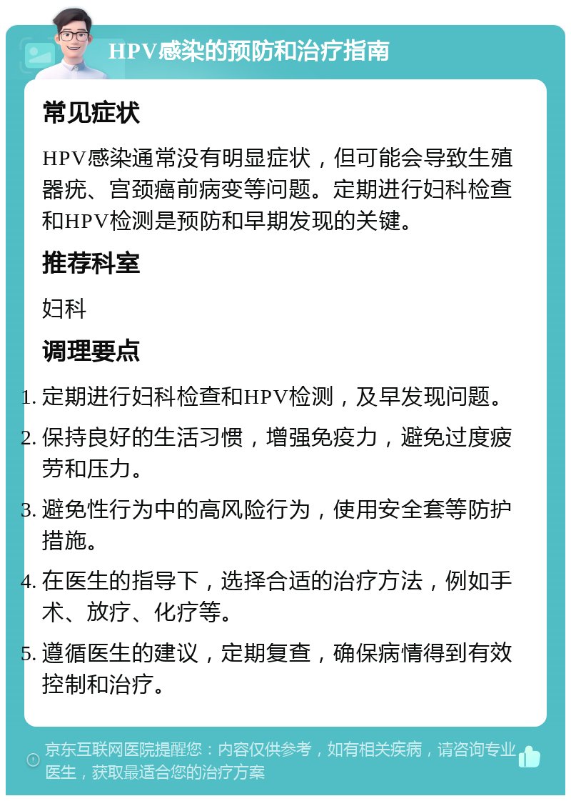 HPV感染的预防和治疗指南 常见症状 HPV感染通常没有明显症状，但可能会导致生殖器疣、宫颈癌前病变等问题。定期进行妇科检查和HPV检测是预防和早期发现的关键。 推荐科室 妇科 调理要点 定期进行妇科检查和HPV检测，及早发现问题。 保持良好的生活习惯，增强免疫力，避免过度疲劳和压力。 避免性行为中的高风险行为，使用安全套等防护措施。 在医生的指导下，选择合适的治疗方法，例如手术、放疗、化疗等。 遵循医生的建议，定期复查，确保病情得到有效控制和治疗。