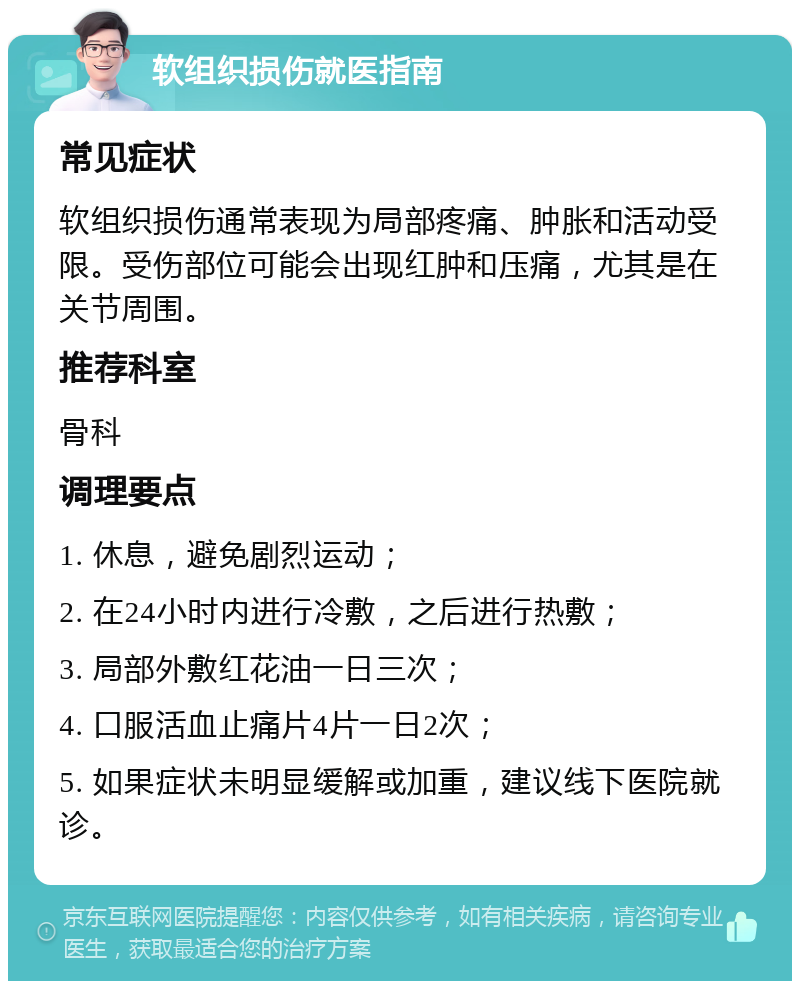 软组织损伤就医指南 常见症状 软组织损伤通常表现为局部疼痛、肿胀和活动受限。受伤部位可能会出现红肿和压痛，尤其是在关节周围。 推荐科室 骨科 调理要点 1. 休息，避免剧烈运动； 2. 在24小时内进行冷敷，之后进行热敷； 3. 局部外敷红花油一日三次； 4. 口服活血止痛片4片一日2次； 5. 如果症状未明显缓解或加重，建议线下医院就诊。