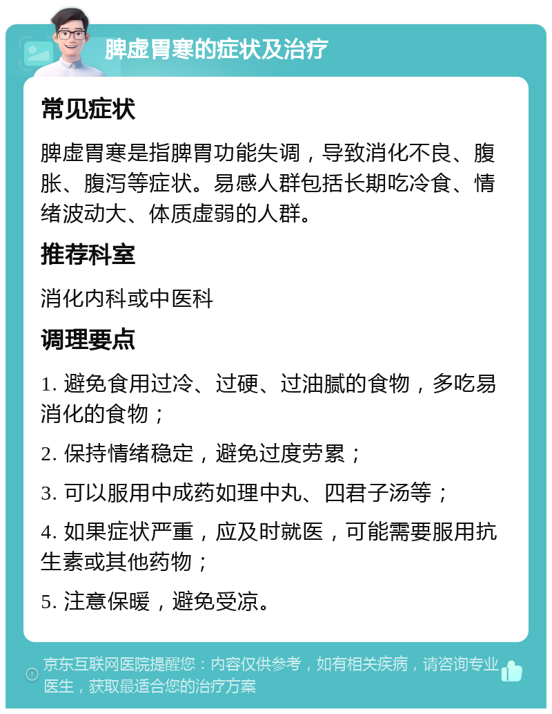 脾虚胃寒的症状及治疗 常见症状 脾虚胃寒是指脾胃功能失调，导致消化不良、腹胀、腹泻等症状。易感人群包括长期吃冷食、情绪波动大、体质虚弱的人群。 推荐科室 消化内科或中医科 调理要点 1. 避免食用过冷、过硬、过油腻的食物，多吃易消化的食物； 2. 保持情绪稳定，避免过度劳累； 3. 可以服用中成药如理中丸、四君子汤等； 4. 如果症状严重，应及时就医，可能需要服用抗生素或其他药物； 5. 注意保暖，避免受凉。