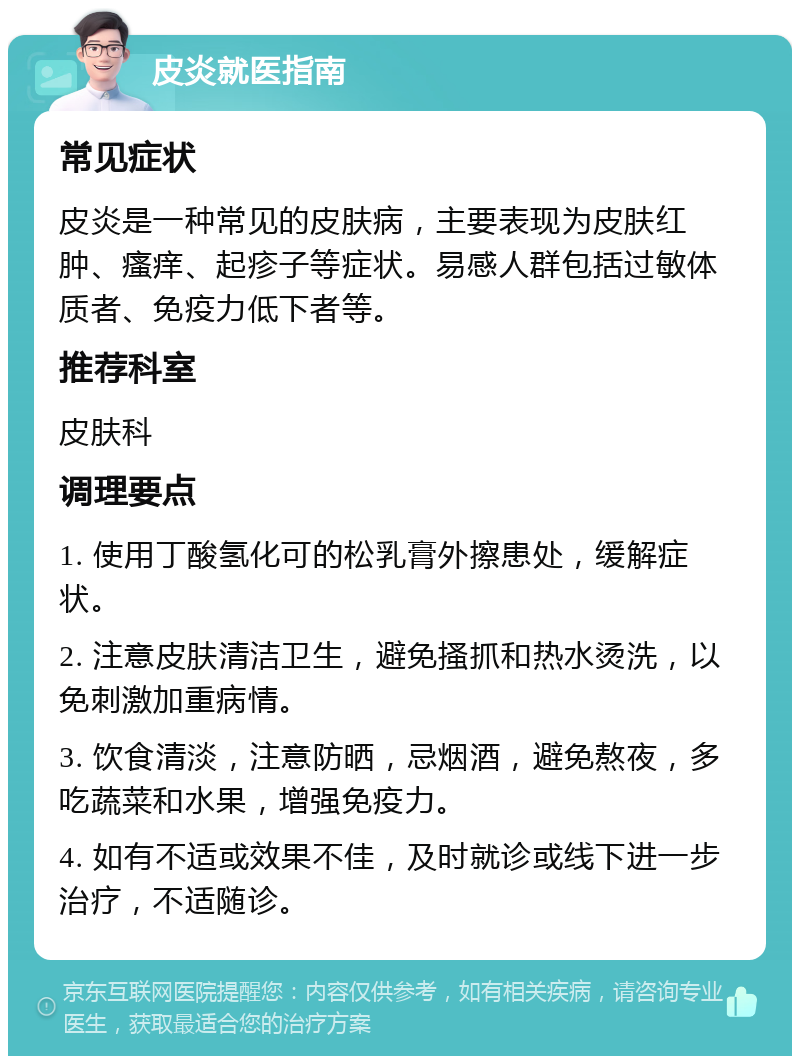 皮炎就医指南 常见症状 皮炎是一种常见的皮肤病，主要表现为皮肤红肿、瘙痒、起疹子等症状。易感人群包括过敏体质者、免疫力低下者等。 推荐科室 皮肤科 调理要点 1. 使用丁酸氢化可的松乳膏外擦患处，缓解症状。 2. 注意皮肤清洁卫生，避免搔抓和热水烫洗，以免刺激加重病情。 3. 饮食清淡，注意防晒，忌烟酒，避免熬夜，多吃蔬菜和水果，增强免疫力。 4. 如有不适或效果不佳，及时就诊或线下进一步治疗，不适随诊。