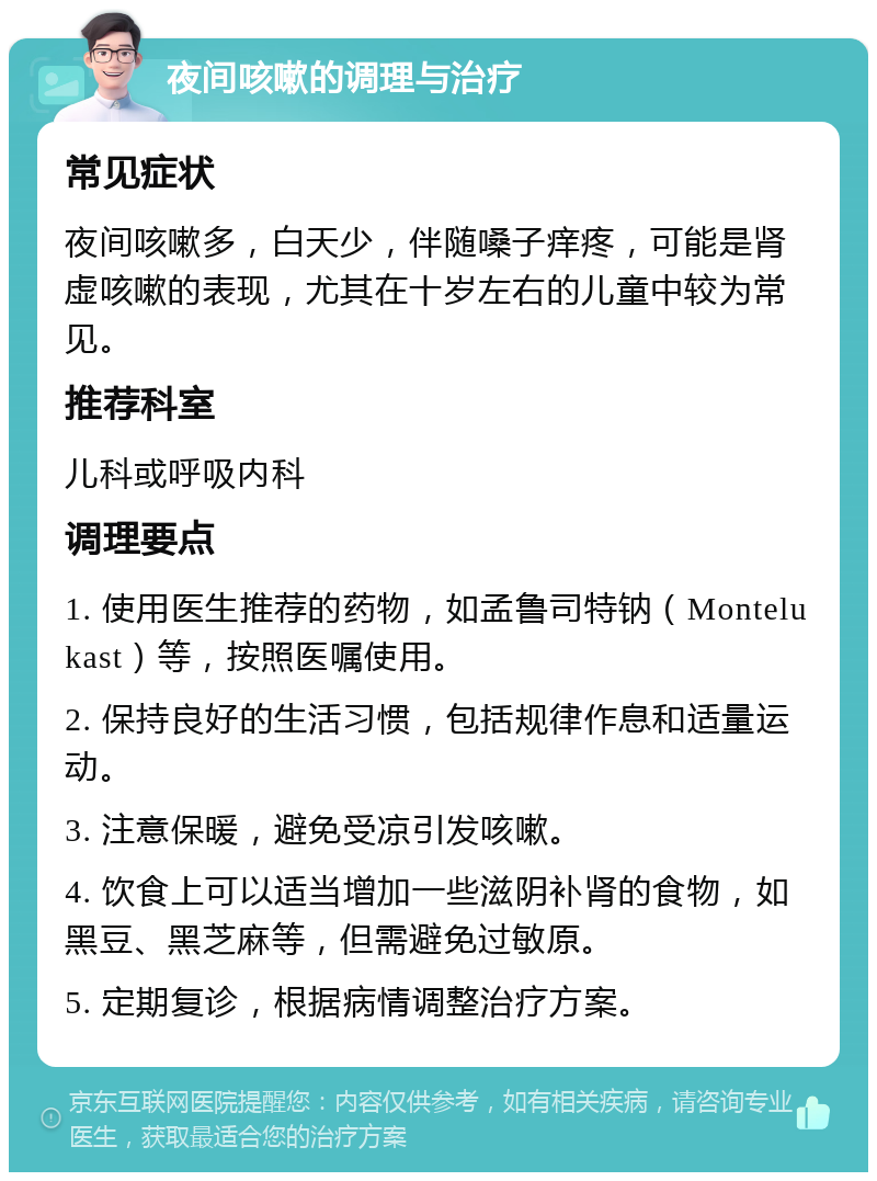 夜间咳嗽的调理与治疗 常见症状 夜间咳嗽多，白天少，伴随嗓子痒疼，可能是肾虚咳嗽的表现，尤其在十岁左右的儿童中较为常见。 推荐科室 儿科或呼吸内科 调理要点 1. 使用医生推荐的药物，如孟鲁司特钠（Montelukast）等，按照医嘱使用。 2. 保持良好的生活习惯，包括规律作息和适量运动。 3. 注意保暖，避免受凉引发咳嗽。 4. 饮食上可以适当增加一些滋阴补肾的食物，如黑豆、黑芝麻等，但需避免过敏原。 5. 定期复诊，根据病情调整治疗方案。