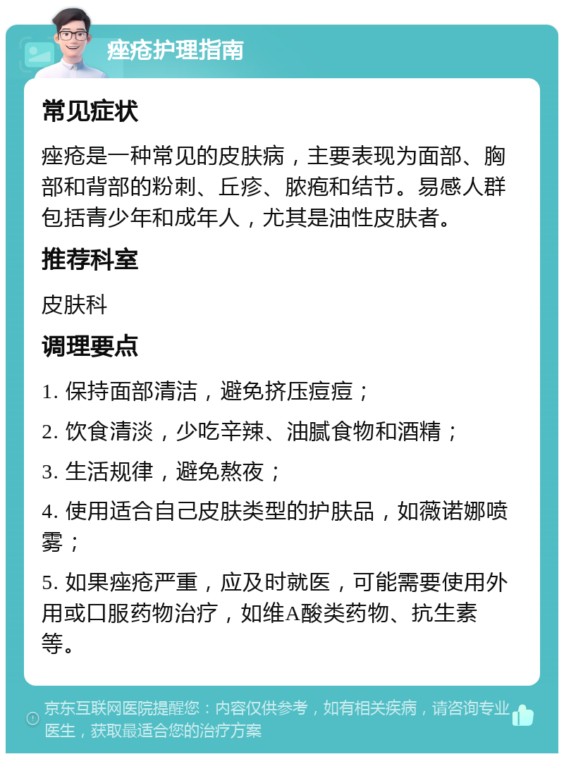 痤疮护理指南 常见症状 痤疮是一种常见的皮肤病，主要表现为面部、胸部和背部的粉刺、丘疹、脓疱和结节。易感人群包括青少年和成年人，尤其是油性皮肤者。 推荐科室 皮肤科 调理要点 1. 保持面部清洁，避免挤压痘痘； 2. 饮食清淡，少吃辛辣、油腻食物和酒精； 3. 生活规律，避免熬夜； 4. 使用适合自己皮肤类型的护肤品，如薇诺娜喷雾； 5. 如果痤疮严重，应及时就医，可能需要使用外用或口服药物治疗，如维A酸类药物、抗生素等。