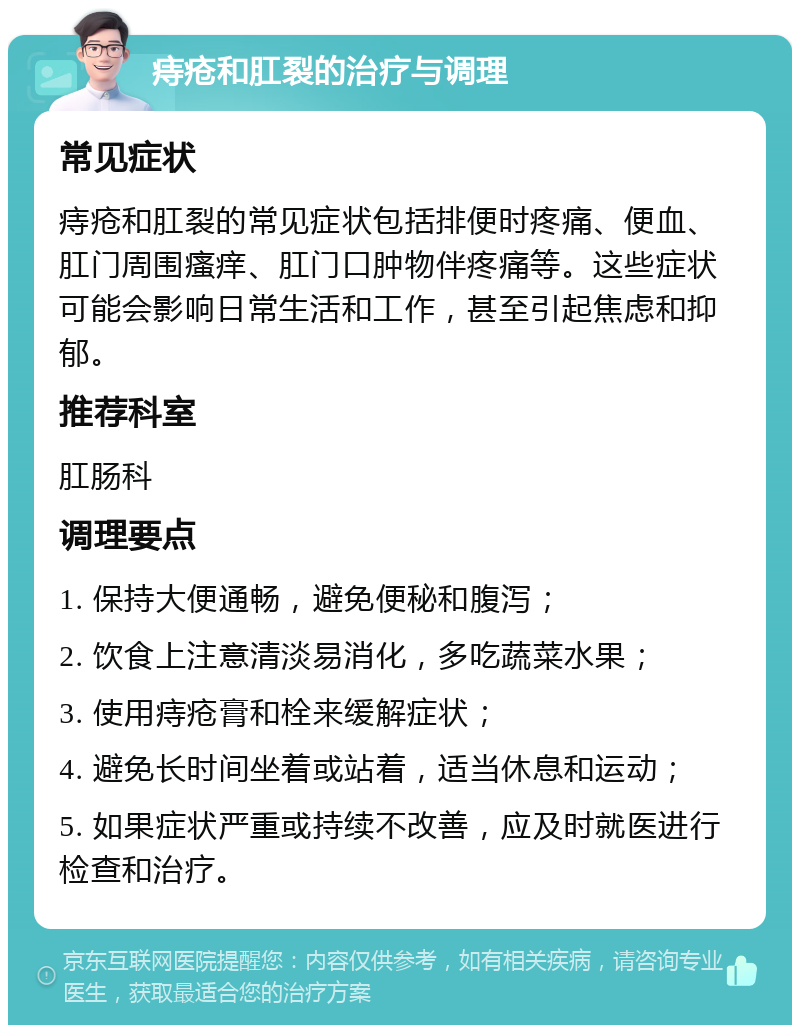 痔疮和肛裂的治疗与调理 常见症状 痔疮和肛裂的常见症状包括排便时疼痛、便血、肛门周围瘙痒、肛门口肿物伴疼痛等。这些症状可能会影响日常生活和工作，甚至引起焦虑和抑郁。 推荐科室 肛肠科 调理要点 1. 保持大便通畅，避免便秘和腹泻； 2. 饮食上注意清淡易消化，多吃蔬菜水果； 3. 使用痔疮膏和栓来缓解症状； 4. 避免长时间坐着或站着，适当休息和运动； 5. 如果症状严重或持续不改善，应及时就医进行检查和治疗。