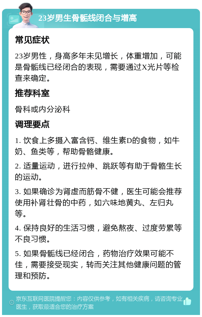 23岁男生骨骺线闭合与增高 常见症状 23岁男性，身高多年未见增长，体重增加，可能是骨骺线已经闭合的表现，需要通过X光片等检查来确定。 推荐科室 骨科或内分泌科 调理要点 1. 饮食上多摄入富含钙、维生素D的食物，如牛奶、鱼类等，帮助骨骼健康。 2. 适量运动，进行拉伸、跳跃等有助于骨骼生长的运动。 3. 如果确诊为肾虚而筋骨不健，医生可能会推荐使用补肾壮骨的中药，如六味地黄丸、左归丸等。 4. 保持良好的生活习惯，避免熬夜、过度劳累等不良习惯。 5. 如果骨骺线已经闭合，药物治疗效果可能不佳，需要接受现实，转而关注其他健康问题的管理和预防。