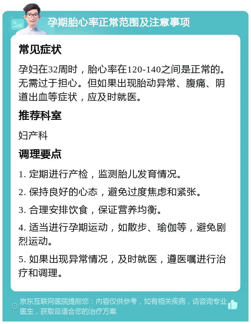 孕期胎心率正常范围及注意事项 常见症状 孕妇在32周时，胎心率在120-140之间是正常的。无需过于担心。但如果出现胎动异常、腹痛、阴道出血等症状，应及时就医。 推荐科室 妇产科 调理要点 1. 定期进行产检，监测胎儿发育情况。 2. 保持良好的心态，避免过度焦虑和紧张。 3. 合理安排饮食，保证营养均衡。 4. 适当进行孕期运动，如散步、瑜伽等，避免剧烈运动。 5. 如果出现异常情况，及时就医，遵医嘱进行治疗和调理。