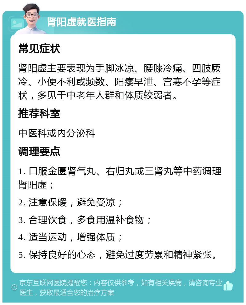 肾阳虚就医指南 常见症状 肾阳虚主要表现为手脚冰凉、腰膝冷痛、四肢厥冷、小便不利或频数、阳痿早泄、宫寒不孕等症状，多见于中老年人群和体质较弱者。 推荐科室 中医科或内分泌科 调理要点 1. 口服金匮肾气丸、右归丸或三肾丸等中药调理肾阳虚； 2. 注意保暖，避免受凉； 3. 合理饮食，多食用温补食物； 4. 适当运动，增强体质； 5. 保持良好的心态，避免过度劳累和精神紧张。