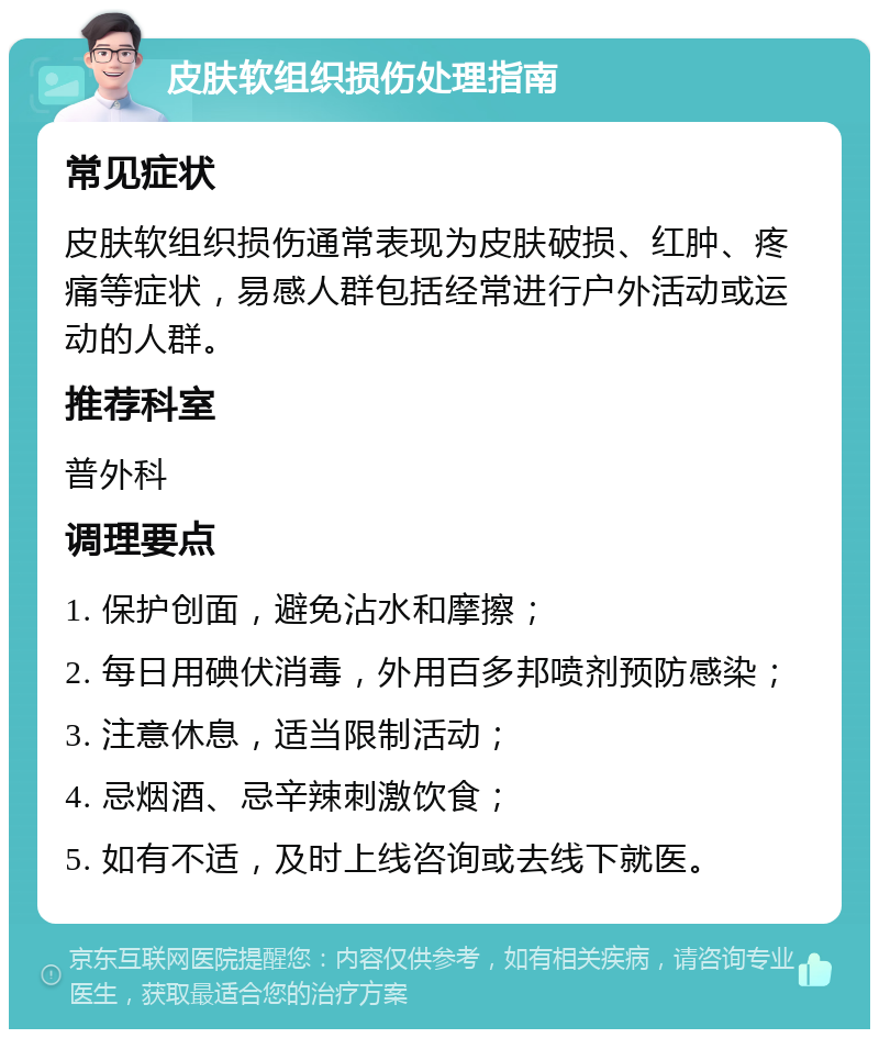 皮肤软组织损伤处理指南 常见症状 皮肤软组织损伤通常表现为皮肤破损、红肿、疼痛等症状，易感人群包括经常进行户外活动或运动的人群。 推荐科室 普外科 调理要点 1. 保护创面，避免沾水和摩擦； 2. 每日用碘伏消毒，外用百多邦喷剂预防感染； 3. 注意休息，适当限制活动； 4. 忌烟酒、忌辛辣刺激饮食； 5. 如有不适，及时上线咨询或去线下就医。