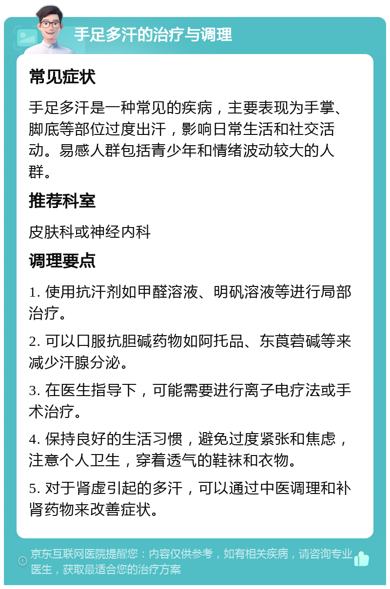 手足多汗的治疗与调理 常见症状 手足多汗是一种常见的疾病，主要表现为手掌、脚底等部位过度出汗，影响日常生活和社交活动。易感人群包括青少年和情绪波动较大的人群。 推荐科室 皮肤科或神经内科 调理要点 1. 使用抗汗剂如甲醛溶液、明矾溶液等进行局部治疗。 2. 可以口服抗胆碱药物如阿托品、东莨菪碱等来减少汗腺分泌。 3. 在医生指导下，可能需要进行离子电疗法或手术治疗。 4. 保持良好的生活习惯，避免过度紧张和焦虑，注意个人卫生，穿着透气的鞋袜和衣物。 5. 对于肾虚引起的多汗，可以通过中医调理和补肾药物来改善症状。