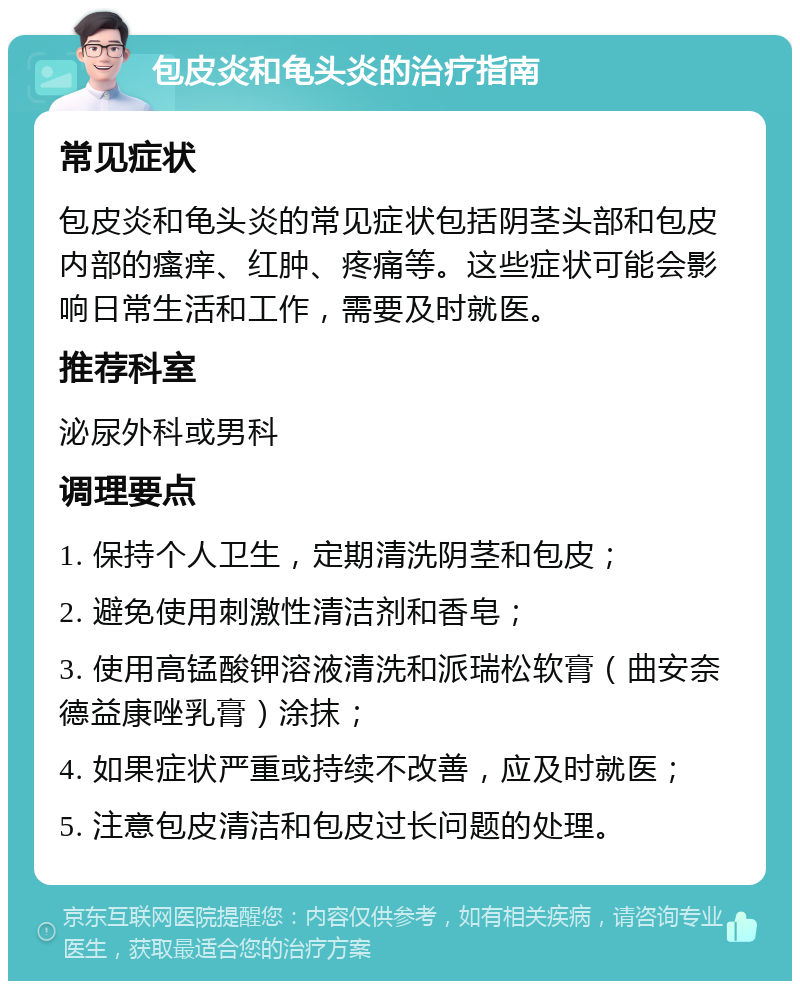 包皮炎和龟头炎的治疗指南 常见症状 包皮炎和龟头炎的常见症状包括阴茎头部和包皮内部的瘙痒、红肿、疼痛等。这些症状可能会影响日常生活和工作，需要及时就医。 推荐科室 泌尿外科或男科 调理要点 1. 保持个人卫生，定期清洗阴茎和包皮； 2. 避免使用刺激性清洁剂和香皂； 3. 使用高锰酸钾溶液清洗和派瑞松软膏（曲安奈德益康唑乳膏）涂抹； 4. 如果症状严重或持续不改善，应及时就医； 5. 注意包皮清洁和包皮过长问题的处理。