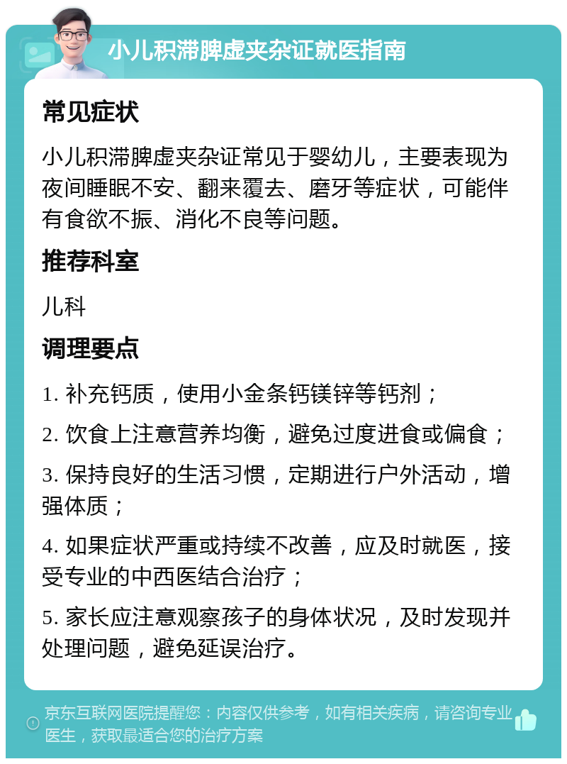 小儿积滞脾虚夹杂证就医指南 常见症状 小儿积滞脾虚夹杂证常见于婴幼儿，主要表现为夜间睡眠不安、翻来覆去、磨牙等症状，可能伴有食欲不振、消化不良等问题。 推荐科室 儿科 调理要点 1. 补充钙质，使用小金条钙镁锌等钙剂； 2. 饮食上注意营养均衡，避免过度进食或偏食； 3. 保持良好的生活习惯，定期进行户外活动，增强体质； 4. 如果症状严重或持续不改善，应及时就医，接受专业的中西医结合治疗； 5. 家长应注意观察孩子的身体状况，及时发现并处理问题，避免延误治疗。