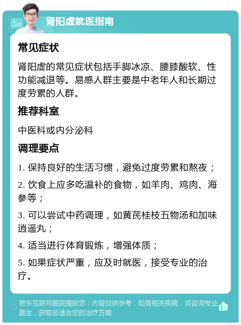 肾阳虚就医指南 常见症状 肾阳虚的常见症状包括手脚冰凉、腰膝酸软、性功能减退等。易感人群主要是中老年人和长期过度劳累的人群。 推荐科室 中医科或内分泌科 调理要点 1. 保持良好的生活习惯，避免过度劳累和熬夜； 2. 饮食上应多吃温补的食物，如羊肉、鸡肉、海参等； 3. 可以尝试中药调理，如黄芪桂枝五物汤和加味逍遥丸； 4. 适当进行体育锻炼，增强体质； 5. 如果症状严重，应及时就医，接受专业的治疗。