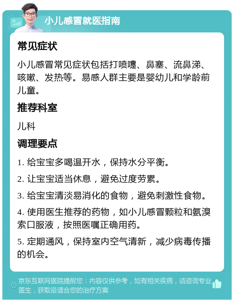 小儿感冒就医指南 常见症状 小儿感冒常见症状包括打喷嚏、鼻塞、流鼻涕、咳嗽、发热等。易感人群主要是婴幼儿和学龄前儿童。 推荐科室 儿科 调理要点 1. 给宝宝多喝温开水，保持水分平衡。 2. 让宝宝适当休息，避免过度劳累。 3. 给宝宝清淡易消化的食物，避免刺激性食物。 4. 使用医生推荐的药物，如小儿感冒颗粒和氨溴索口服液，按照医嘱正确用药。 5. 定期通风，保持室内空气清新，减少病毒传播的机会。