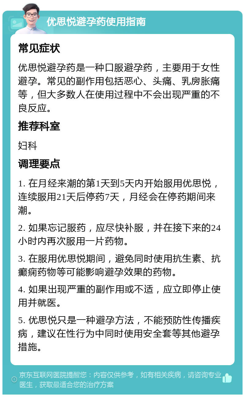 优思悦避孕药使用指南 常见症状 优思悦避孕药是一种口服避孕药，主要用于女性避孕。常见的副作用包括恶心、头痛、乳房胀痛等，但大多数人在使用过程中不会出现严重的不良反应。 推荐科室 妇科 调理要点 1. 在月经来潮的第1天到5天内开始服用优思悦，连续服用21天后停药7天，月经会在停药期间来潮。 2. 如果忘记服药，应尽快补服，并在接下来的24小时内再次服用一片药物。 3. 在服用优思悦期间，避免同时使用抗生素、抗癫痫药物等可能影响避孕效果的药物。 4. 如果出现严重的副作用或不适，应立即停止使用并就医。 5. 优思悦只是一种避孕方法，不能预防性传播疾病，建议在性行为中同时使用安全套等其他避孕措施。