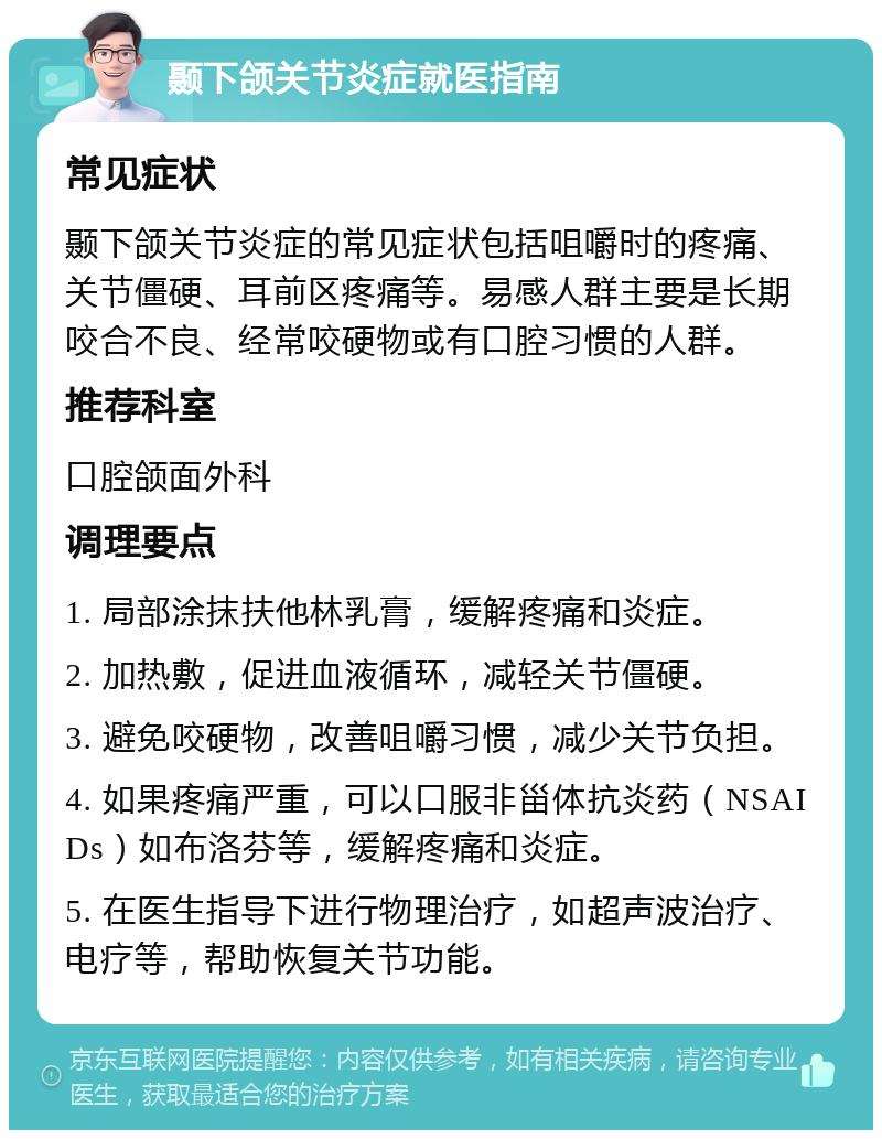 颞下颌关节炎症就医指南 常见症状 颞下颌关节炎症的常见症状包括咀嚼时的疼痛、关节僵硬、耳前区疼痛等。易感人群主要是长期咬合不良、经常咬硬物或有口腔习惯的人群。 推荐科室 口腔颌面外科 调理要点 1. 局部涂抹扶他林乳膏，缓解疼痛和炎症。 2. 加热敷，促进血液循环，减轻关节僵硬。 3. 避免咬硬物，改善咀嚼习惯，减少关节负担。 4. 如果疼痛严重，可以口服非甾体抗炎药（NSAIDs）如布洛芬等，缓解疼痛和炎症。 5. 在医生指导下进行物理治疗，如超声波治疗、电疗等，帮助恢复关节功能。