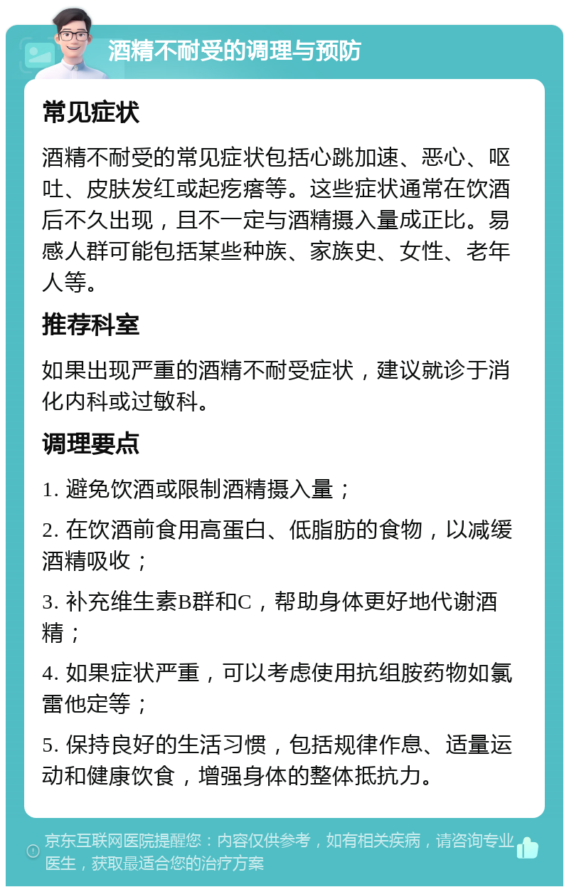 酒精不耐受的调理与预防 常见症状 酒精不耐受的常见症状包括心跳加速、恶心、呕吐、皮肤发红或起疙瘩等。这些症状通常在饮酒后不久出现，且不一定与酒精摄入量成正比。易感人群可能包括某些种族、家族史、女性、老年人等。 推荐科室 如果出现严重的酒精不耐受症状，建议就诊于消化内科或过敏科。 调理要点 1. 避免饮酒或限制酒精摄入量； 2. 在饮酒前食用高蛋白、低脂肪的食物，以减缓酒精吸收； 3. 补充维生素B群和C，帮助身体更好地代谢酒精； 4. 如果症状严重，可以考虑使用抗组胺药物如氯雷他定等； 5. 保持良好的生活习惯，包括规律作息、适量运动和健康饮食，增强身体的整体抵抗力。