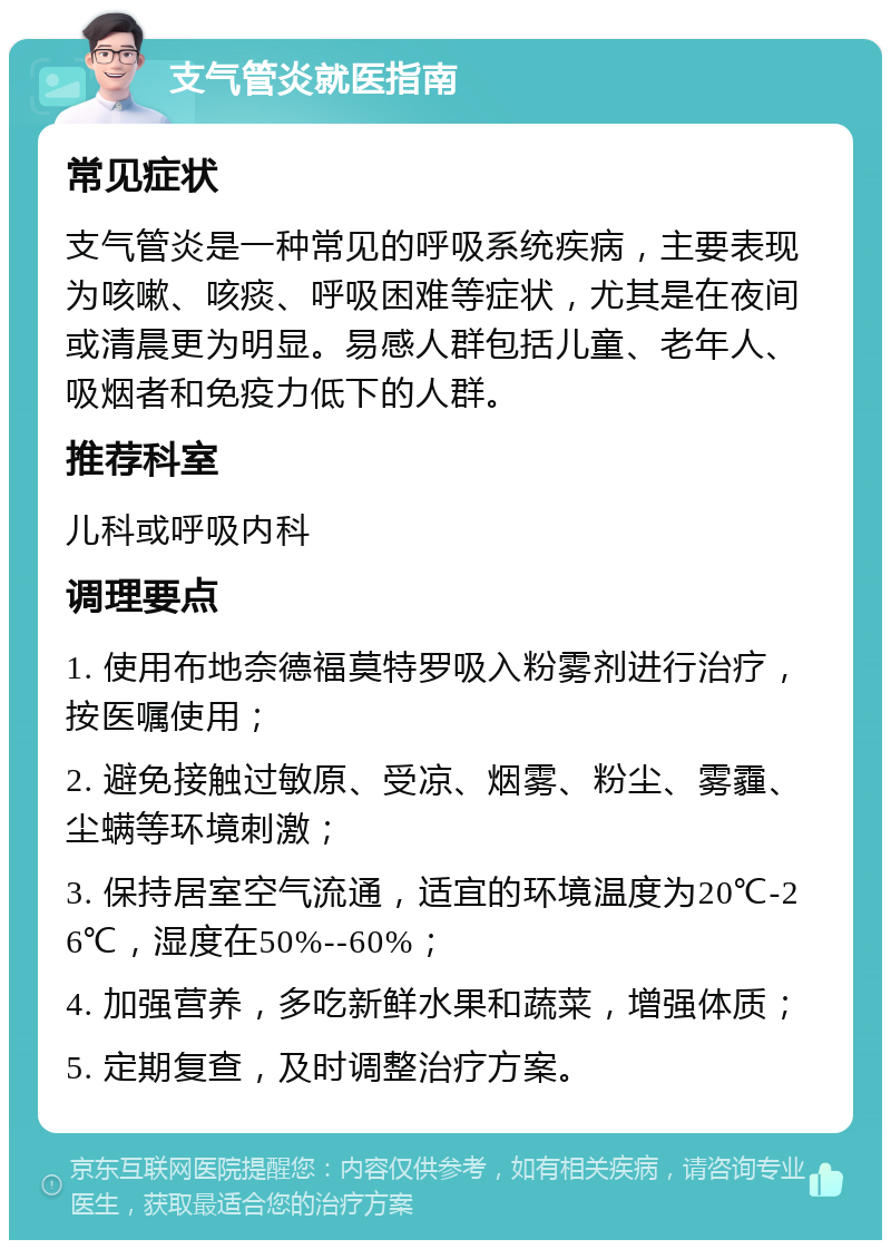 支气管炎就医指南 常见症状 支气管炎是一种常见的呼吸系统疾病，主要表现为咳嗽、咳痰、呼吸困难等症状，尤其是在夜间或清晨更为明显。易感人群包括儿童、老年人、吸烟者和免疫力低下的人群。 推荐科室 儿科或呼吸内科 调理要点 1. 使用布地奈德福莫特罗吸入粉雾剂进行治疗，按医嘱使用； 2. 避免接触过敏原、受凉、烟雾、粉尘、雾霾、尘螨等环境刺激； 3. 保持居室空气流通，适宜的环境温度为20℃-26℃，湿度在50%--60%； 4. 加强营养，多吃新鲜水果和蔬菜，增强体质； 5. 定期复查，及时调整治疗方案。