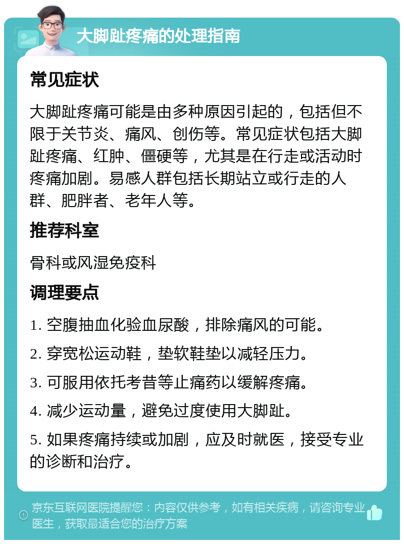 大脚趾疼痛的处理指南 常见症状 大脚趾疼痛可能是由多种原因引起的，包括但不限于关节炎、痛风、创伤等。常见症状包括大脚趾疼痛、红肿、僵硬等，尤其是在行走或活动时疼痛加剧。易感人群包括长期站立或行走的人群、肥胖者、老年人等。 推荐科室 骨科或风湿免疫科 调理要点 1. 空腹抽血化验血尿酸，排除痛风的可能。 2. 穿宽松运动鞋，垫软鞋垫以减轻压力。 3. 可服用依托考昔等止痛药以缓解疼痛。 4. 减少运动量，避免过度使用大脚趾。 5. 如果疼痛持续或加剧，应及时就医，接受专业的诊断和治疗。