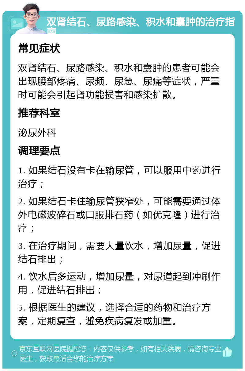 双肾结石、尿路感染、积水和囊肿的治疗指南 常见症状 双肾结石、尿路感染、积水和囊肿的患者可能会出现腰部疼痛、尿频、尿急、尿痛等症状，严重时可能会引起肾功能损害和感染扩散。 推荐科室 泌尿外科 调理要点 1. 如果结石没有卡在输尿管，可以服用中药进行治疗； 2. 如果结石卡住输尿管狭窄处，可能需要通过体外电磁波碎石或口服排石药（如优克隆）进行治疗； 3. 在治疗期间，需要大量饮水，增加尿量，促进结石排出； 4. 饮水后多运动，增加尿量，对尿道起到冲刷作用，促进结石排出； 5. 根据医生的建议，选择合适的药物和治疗方案，定期复查，避免疾病复发或加重。