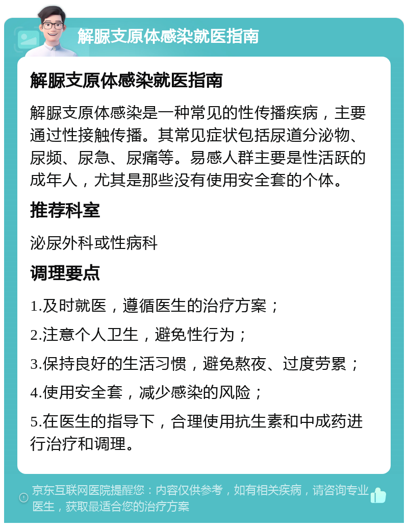 解脲支原体感染就医指南 解脲支原体感染就医指南 解脲支原体感染是一种常见的性传播疾病，主要通过性接触传播。其常见症状包括尿道分泌物、尿频、尿急、尿痛等。易感人群主要是性活跃的成年人，尤其是那些没有使用安全套的个体。 推荐科室 泌尿外科或性病科 调理要点 1.及时就医，遵循医生的治疗方案； 2.注意个人卫生，避免性行为； 3.保持良好的生活习惯，避免熬夜、过度劳累； 4.使用安全套，减少感染的风险； 5.在医生的指导下，合理使用抗生素和中成药进行治疗和调理。