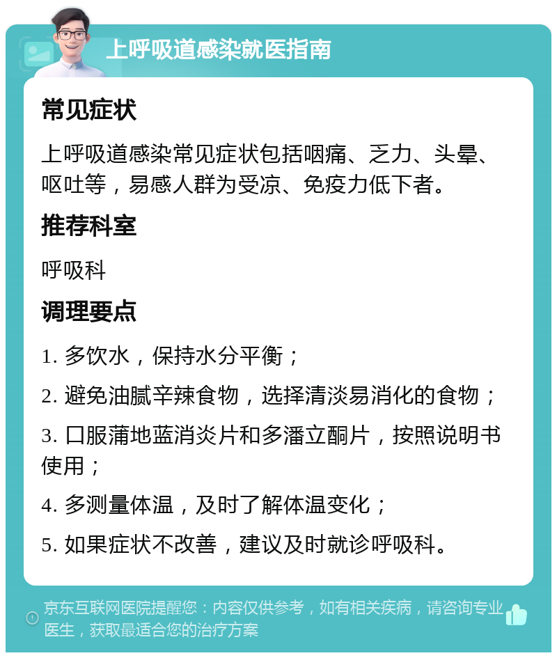 上呼吸道感染就医指南 常见症状 上呼吸道感染常见症状包括咽痛、乏力、头晕、呕吐等，易感人群为受凉、免疫力低下者。 推荐科室 呼吸科 调理要点 1. 多饮水，保持水分平衡； 2. 避免油腻辛辣食物，选择清淡易消化的食物； 3. 口服蒲地蓝消炎片和多潘立酮片，按照说明书使用； 4. 多测量体温，及时了解体温变化； 5. 如果症状不改善，建议及时就诊呼吸科。