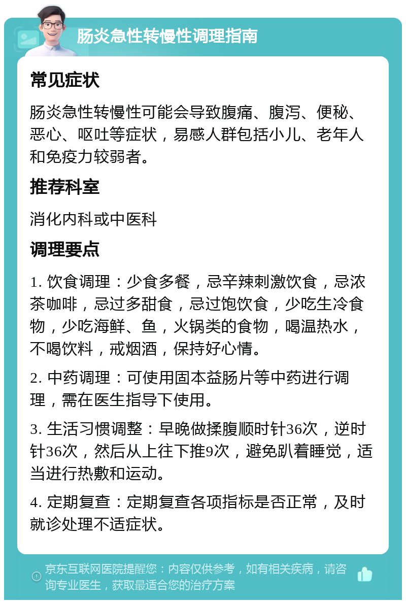 肠炎急性转慢性调理指南 常见症状 肠炎急性转慢性可能会导致腹痛、腹泻、便秘、恶心、呕吐等症状，易感人群包括小儿、老年人和免疫力较弱者。 推荐科室 消化内科或中医科 调理要点 1. 饮食调理：少食多餐，忌辛辣刺激饮食，忌浓茶咖啡，忌过多甜食，忌过饱饮食，少吃生冷食物，少吃海鲜、鱼，火锅类的食物，喝温热水，不喝饮料，戒烟酒，保持好心情。 2. 中药调理：可使用固本益肠片等中药进行调理，需在医生指导下使用。 3. 生活习惯调整：早晚做揉腹顺时针36次，逆时针36次，然后从上往下推9次，避免趴着睡觉，适当进行热敷和运动。 4. 定期复查：定期复查各项指标是否正常，及时就诊处理不适症状。