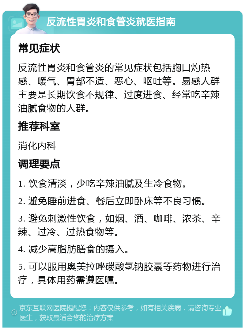 反流性胃炎和食管炎就医指南 常见症状 反流性胃炎和食管炎的常见症状包括胸口灼热感、嗳气、胃部不适、恶心、呕吐等。易感人群主要是长期饮食不规律、过度进食、经常吃辛辣油腻食物的人群。 推荐科室 消化内科 调理要点 1. 饮食清淡，少吃辛辣油腻及生冷食物。 2. 避免睡前进食、餐后立即卧床等不良习惯。 3. 避免刺激性饮食，如烟、酒、咖啡、浓茶、辛辣、过冷、过热食物等。 4. 减少高脂肪膳食的摄入。 5. 可以服用奥美拉唑碳酸氢钠胶囊等药物进行治疗，具体用药需遵医嘱。