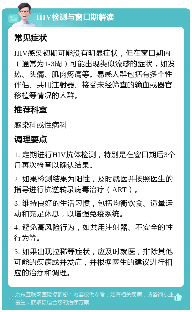 HIV检测与窗口期解读 常见症状 HIV感染初期可能没有明显症状，但在窗口期内（通常为1-3周）可能出现类似流感的症状，如发热、头痛、肌肉疼痛等。易感人群包括有多个性伴侣、共用注射器、接受未经筛查的输血或器官移植等情况的人群。 推荐科室 感染科或性病科 调理要点 1. 定期进行HIV抗体检测，特别是在窗口期后3个月再次检查以确认结果。 2. 如果检测结果为阳性，及时就医并按照医生的指导进行抗逆转录病毒治疗（ART）。 3. 维持良好的生活习惯，包括均衡饮食、适量运动和充足休息，以增强免疫系统。 4. 避免高风险行为，如共用注射器、不安全的性行为等。 5. 如果出现拉稀等症状，应及时就医，排除其他可能的疾病或并发症，并根据医生的建议进行相应的治疗和调理。