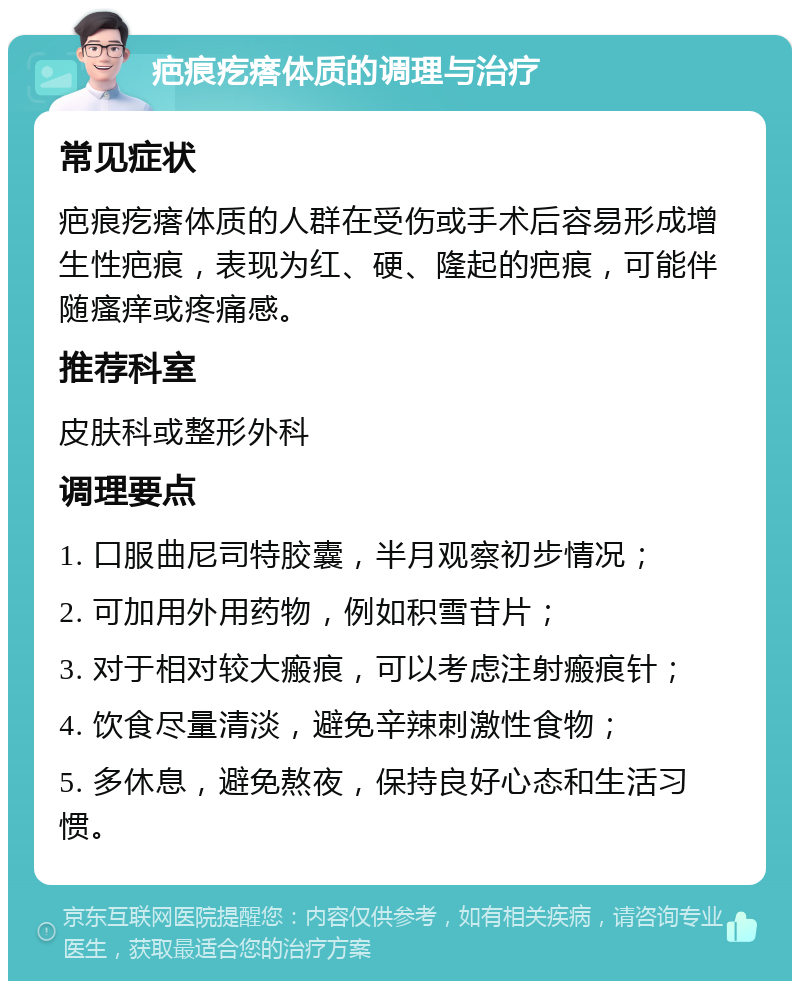 疤痕疙瘩体质的调理与治疗 常见症状 疤痕疙瘩体质的人群在受伤或手术后容易形成增生性疤痕，表现为红、硬、隆起的疤痕，可能伴随瘙痒或疼痛感。 推荐科室 皮肤科或整形外科 调理要点 1. 口服曲尼司特胶囊，半月观察初步情况； 2. 可加用外用药物，例如积雪苷片； 3. 对于相对较大瘢痕，可以考虑注射瘢痕针； 4. 饮食尽量清淡，避免辛辣刺激性食物； 5. 多休息，避免熬夜，保持良好心态和生活习惯。