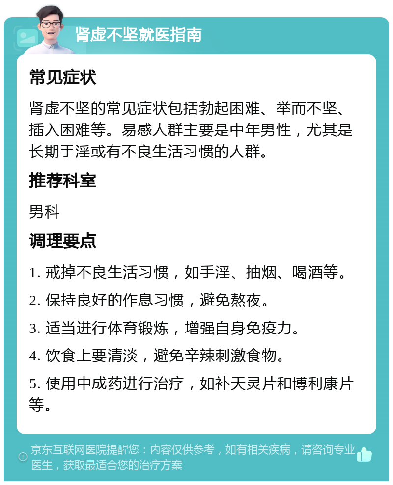 肾虚不坚就医指南 常见症状 肾虚不坚的常见症状包括勃起困难、举而不坚、插入困难等。易感人群主要是中年男性，尤其是长期手淫或有不良生活习惯的人群。 推荐科室 男科 调理要点 1. 戒掉不良生活习惯，如手淫、抽烟、喝酒等。 2. 保持良好的作息习惯，避免熬夜。 3. 适当进行体育锻炼，增强自身免疫力。 4. 饮食上要清淡，避免辛辣刺激食物。 5. 使用中成药进行治疗，如补天灵片和博利康片等。