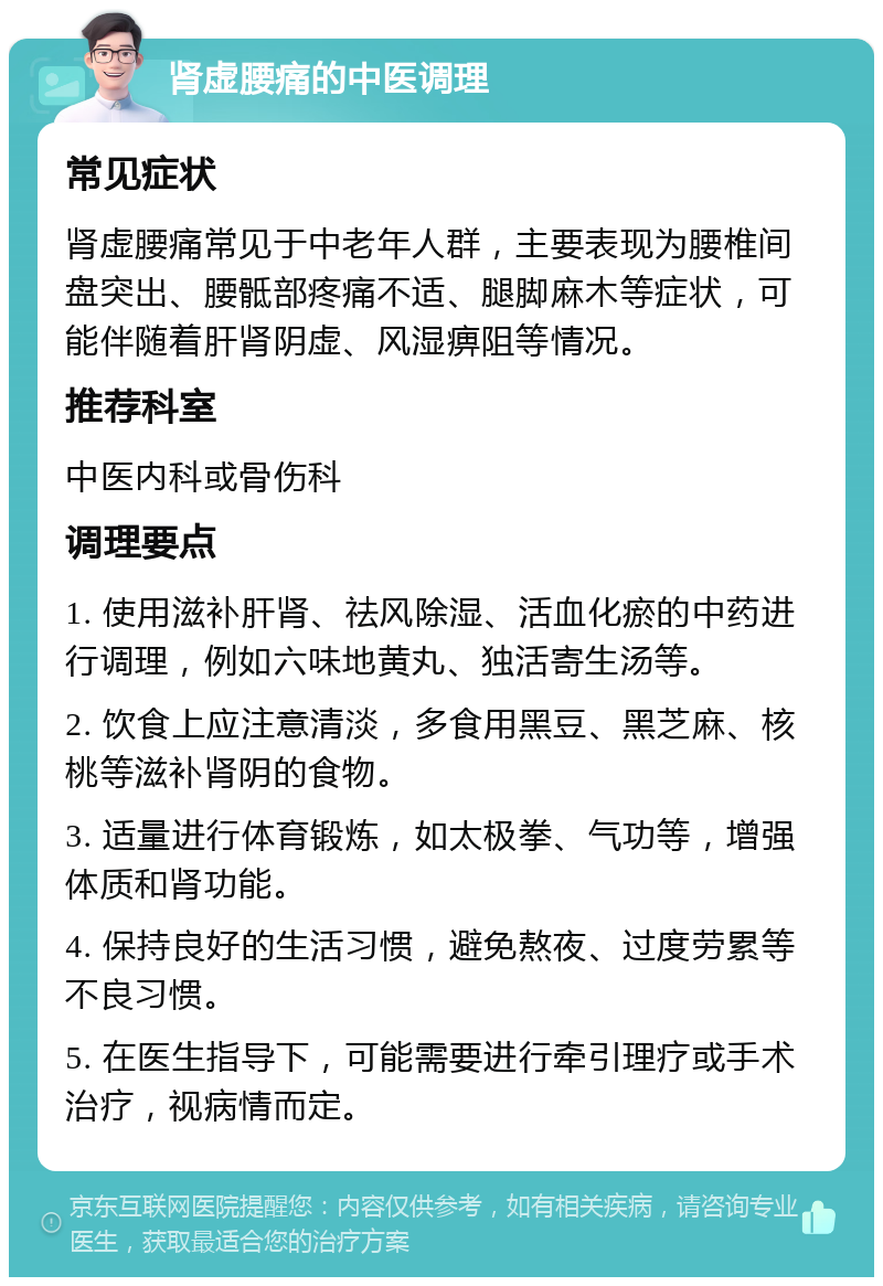 肾虚腰痛的中医调理 常见症状 肾虚腰痛常见于中老年人群，主要表现为腰椎间盘突出、腰骶部疼痛不适、腿脚麻木等症状，可能伴随着肝肾阴虚、风湿痹阻等情况。 推荐科室 中医内科或骨伤科 调理要点 1. 使用滋补肝肾、祛风除湿、活血化瘀的中药进行调理，例如六味地黄丸、独活寄生汤等。 2. 饮食上应注意清淡，多食用黑豆、黑芝麻、核桃等滋补肾阴的食物。 3. 适量进行体育锻炼，如太极拳、气功等，增强体质和肾功能。 4. 保持良好的生活习惯，避免熬夜、过度劳累等不良习惯。 5. 在医生指导下，可能需要进行牵引理疗或手术治疗，视病情而定。