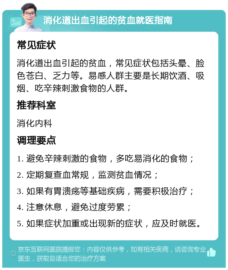 消化道出血引起的贫血就医指南 常见症状 消化道出血引起的贫血，常见症状包括头晕、脸色苍白、乏力等。易感人群主要是长期饮酒、吸烟、吃辛辣刺激食物的人群。 推荐科室 消化内科 调理要点 1. 避免辛辣刺激的食物，多吃易消化的食物； 2. 定期复查血常规，监测贫血情况； 3. 如果有胃溃疡等基础疾病，需要积极治疗； 4. 注意休息，避免过度劳累； 5. 如果症状加重或出现新的症状，应及时就医。