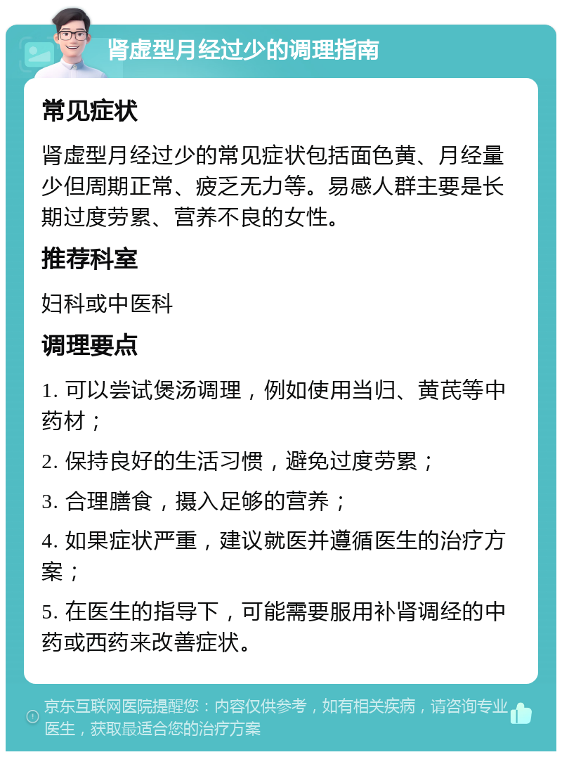 肾虚型月经过少的调理指南 常见症状 肾虚型月经过少的常见症状包括面色黄、月经量少但周期正常、疲乏无力等。易感人群主要是长期过度劳累、营养不良的女性。 推荐科室 妇科或中医科 调理要点 1. 可以尝试煲汤调理，例如使用当归、黄芪等中药材； 2. 保持良好的生活习惯，避免过度劳累； 3. 合理膳食，摄入足够的营养； 4. 如果症状严重，建议就医并遵循医生的治疗方案； 5. 在医生的指导下，可能需要服用补肾调经的中药或西药来改善症状。