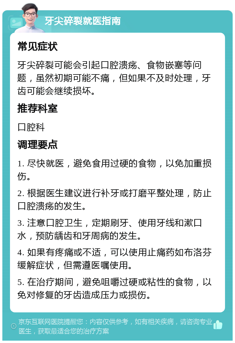 牙尖碎裂就医指南 常见症状 牙尖碎裂可能会引起口腔溃疡、食物嵌塞等问题，虽然初期可能不痛，但如果不及时处理，牙齿可能会继续损坏。 推荐科室 口腔科 调理要点 1. 尽快就医，避免食用过硬的食物，以免加重损伤。 2. 根据医生建议进行补牙或打磨平整处理，防止口腔溃疡的发生。 3. 注意口腔卫生，定期刷牙、使用牙线和漱口水，预防龋齿和牙周病的发生。 4. 如果有疼痛或不适，可以使用止痛药如布洛芬缓解症状，但需遵医嘱使用。 5. 在治疗期间，避免咀嚼过硬或粘性的食物，以免对修复的牙齿造成压力或损伤。