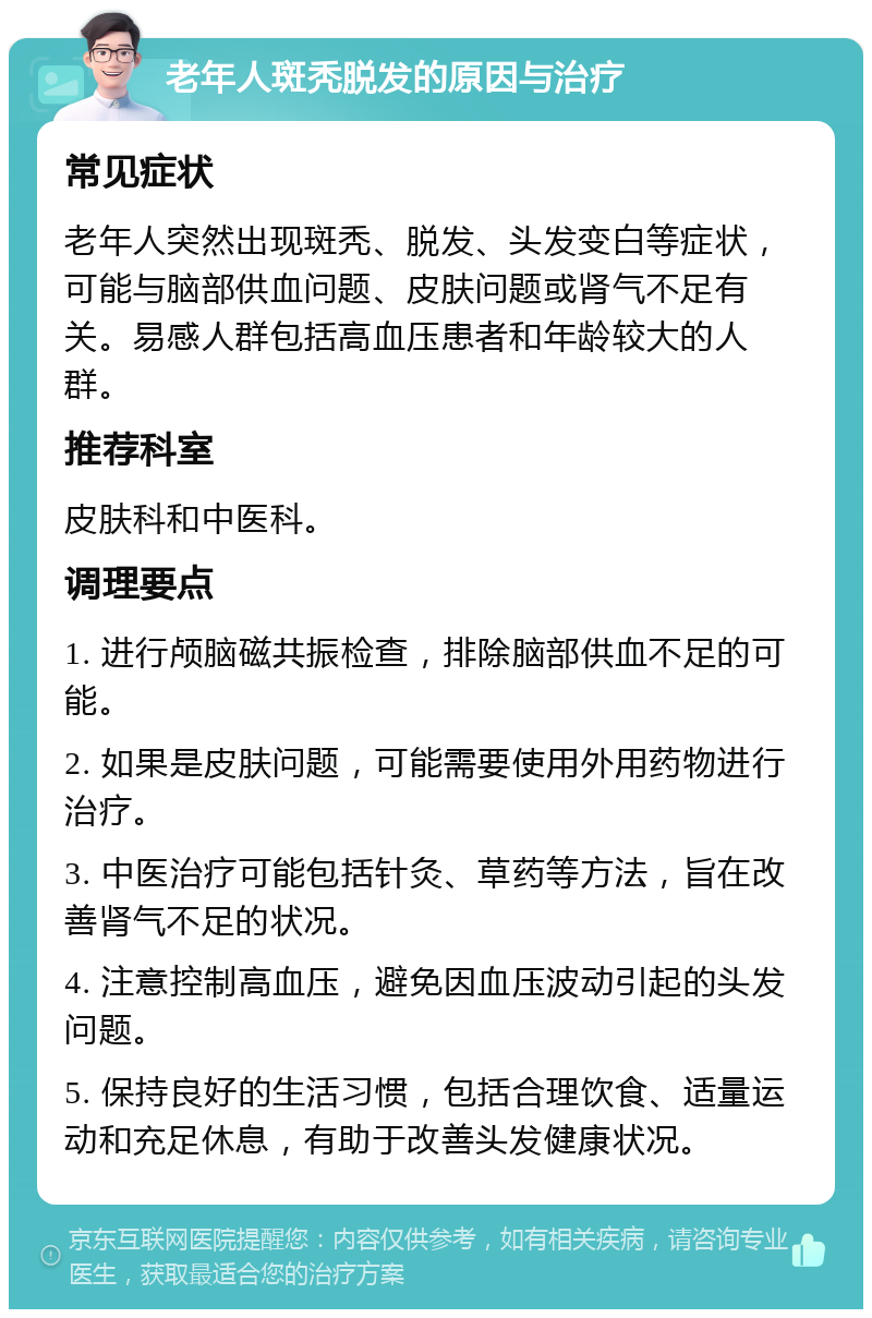 老年人斑秃脱发的原因与治疗 常见症状 老年人突然出现斑秃、脱发、头发变白等症状，可能与脑部供血问题、皮肤问题或肾气不足有关。易感人群包括高血压患者和年龄较大的人群。 推荐科室 皮肤科和中医科。 调理要点 1. 进行颅脑磁共振检查，排除脑部供血不足的可能。 2. 如果是皮肤问题，可能需要使用外用药物进行治疗。 3. 中医治疗可能包括针灸、草药等方法，旨在改善肾气不足的状况。 4. 注意控制高血压，避免因血压波动引起的头发问题。 5. 保持良好的生活习惯，包括合理饮食、适量运动和充足休息，有助于改善头发健康状况。