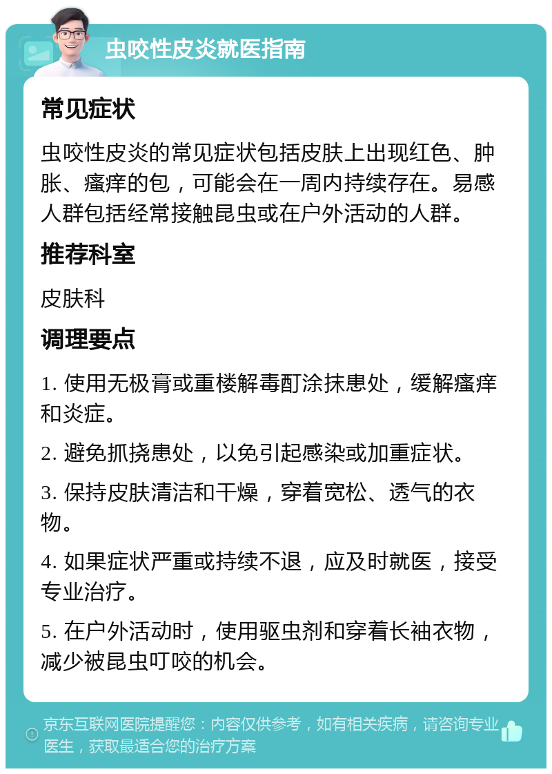 虫咬性皮炎就医指南 常见症状 虫咬性皮炎的常见症状包括皮肤上出现红色、肿胀、瘙痒的包，可能会在一周内持续存在。易感人群包括经常接触昆虫或在户外活动的人群。 推荐科室 皮肤科 调理要点 1. 使用无极膏或重楼解毒酊涂抹患处，缓解瘙痒和炎症。 2. 避免抓挠患处，以免引起感染或加重症状。 3. 保持皮肤清洁和干燥，穿着宽松、透气的衣物。 4. 如果症状严重或持续不退，应及时就医，接受专业治疗。 5. 在户外活动时，使用驱虫剂和穿着长袖衣物，减少被昆虫叮咬的机会。