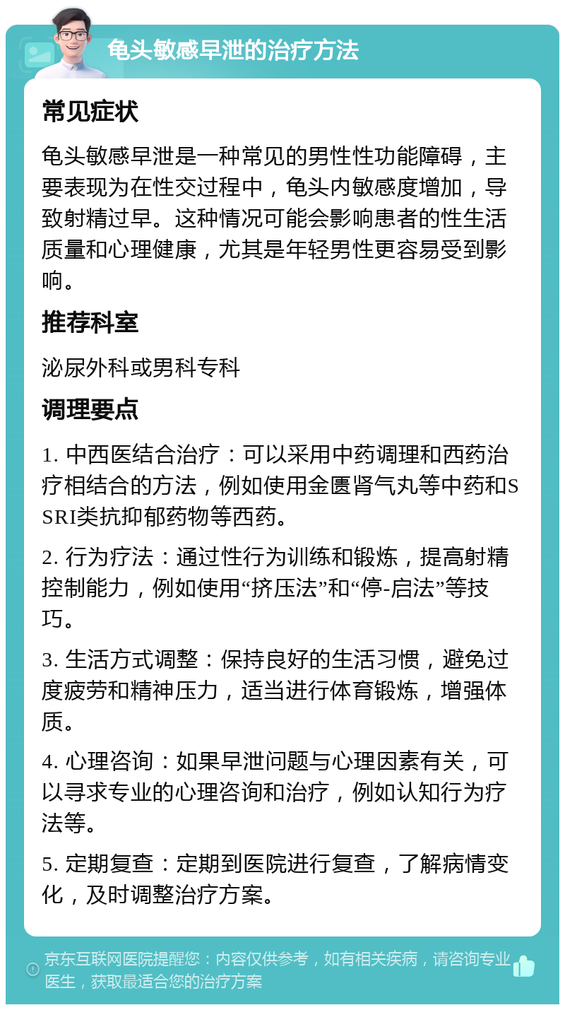 龟头敏感早泄的治疗方法 常见症状 龟头敏感早泄是一种常见的男性性功能障碍，主要表现为在性交过程中，龟头内敏感度增加，导致射精过早。这种情况可能会影响患者的性生活质量和心理健康，尤其是年轻男性更容易受到影响。 推荐科室 泌尿外科或男科专科 调理要点 1. 中西医结合治疗：可以采用中药调理和西药治疗相结合的方法，例如使用金匮肾气丸等中药和SSRI类抗抑郁药物等西药。 2. 行为疗法：通过性行为训练和锻炼，提高射精控制能力，例如使用“挤压法”和“停-启法”等技巧。 3. 生活方式调整：保持良好的生活习惯，避免过度疲劳和精神压力，适当进行体育锻炼，增强体质。 4. 心理咨询：如果早泄问题与心理因素有关，可以寻求专业的心理咨询和治疗，例如认知行为疗法等。 5. 定期复查：定期到医院进行复查，了解病情变化，及时调整治疗方案。