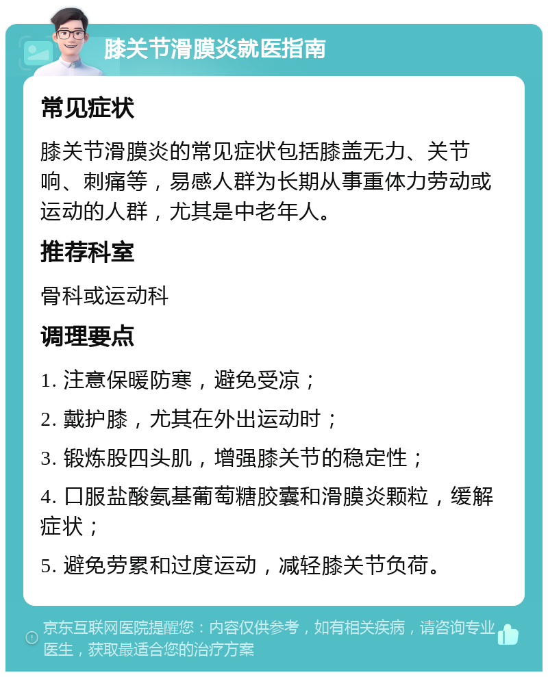 膝关节滑膜炎就医指南 常见症状 膝关节滑膜炎的常见症状包括膝盖无力、关节响、刺痛等，易感人群为长期从事重体力劳动或运动的人群，尤其是中老年人。 推荐科室 骨科或运动科 调理要点 1. 注意保暖防寒，避免受凉； 2. 戴护膝，尤其在外出运动时； 3. 锻炼股四头肌，增强膝关节的稳定性； 4. 口服盐酸氨基葡萄糖胶囊和滑膜炎颗粒，缓解症状； 5. 避免劳累和过度运动，减轻膝关节负荷。