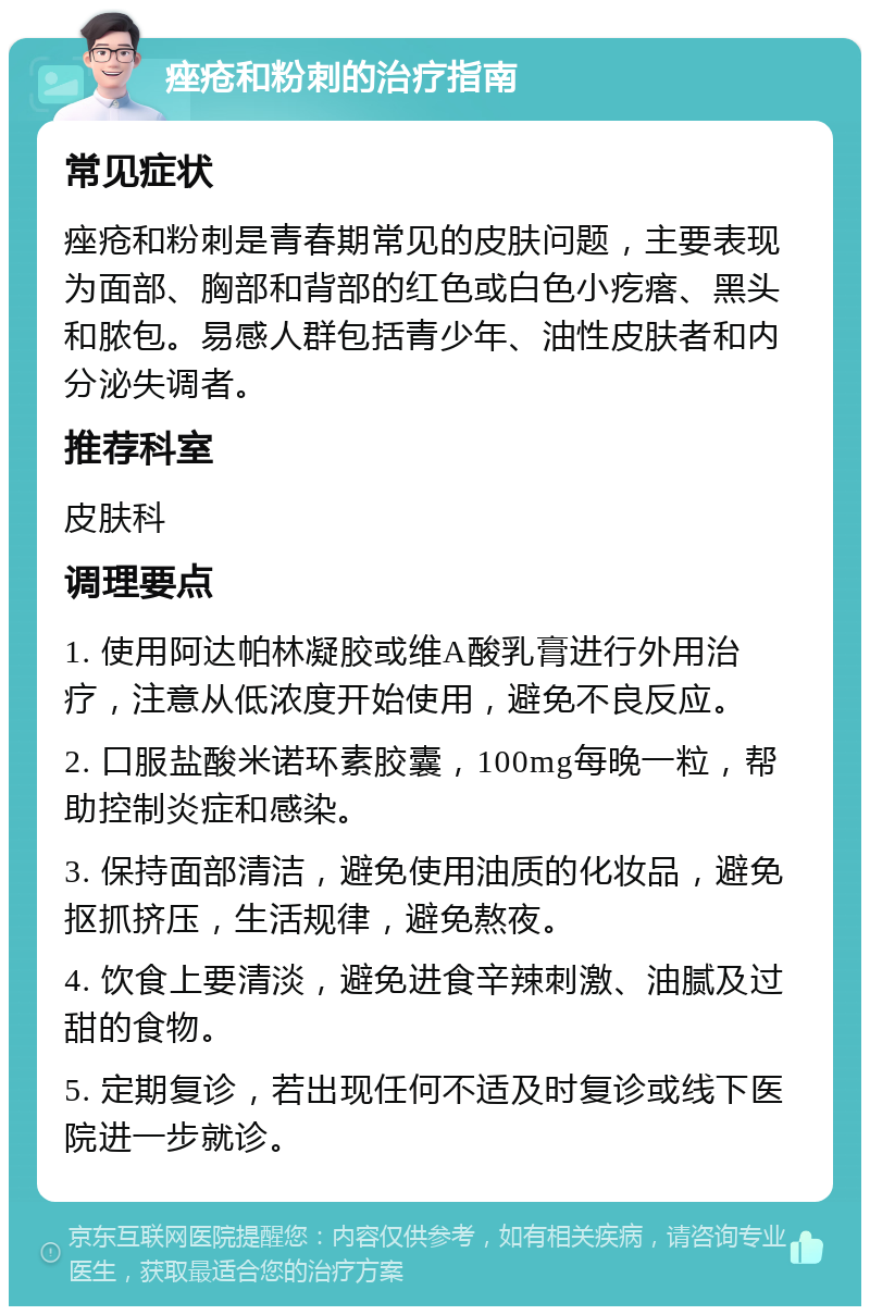 痤疮和粉刺的治疗指南 常见症状 痤疮和粉刺是青春期常见的皮肤问题，主要表现为面部、胸部和背部的红色或白色小疙瘩、黑头和脓包。易感人群包括青少年、油性皮肤者和内分泌失调者。 推荐科室 皮肤科 调理要点 1. 使用阿达帕林凝胶或维A酸乳膏进行外用治疗，注意从低浓度开始使用，避免不良反应。 2. 口服盐酸米诺环素胶囊，100mg每晚一粒，帮助控制炎症和感染。 3. 保持面部清洁，避免使用油质的化妆品，避免抠抓挤压，生活规律，避免熬夜。 4. 饮食上要清淡，避免进食辛辣刺激、油腻及过甜的食物。 5. 定期复诊，若出现任何不适及时复诊或线下医院进一步就诊。