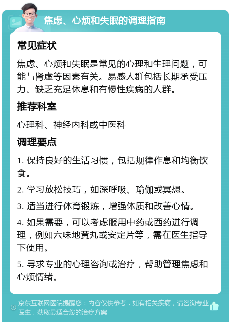 焦虑、心烦和失眠的调理指南 常见症状 焦虑、心烦和失眠是常见的心理和生理问题，可能与肾虚等因素有关。易感人群包括长期承受压力、缺乏充足休息和有慢性疾病的人群。 推荐科室 心理科、神经内科或中医科 调理要点 1. 保持良好的生活习惯，包括规律作息和均衡饮食。 2. 学习放松技巧，如深呼吸、瑜伽或冥想。 3. 适当进行体育锻炼，增强体质和改善心情。 4. 如果需要，可以考虑服用中药或西药进行调理，例如六味地黄丸或安定片等，需在医生指导下使用。 5. 寻求专业的心理咨询或治疗，帮助管理焦虑和心烦情绪。