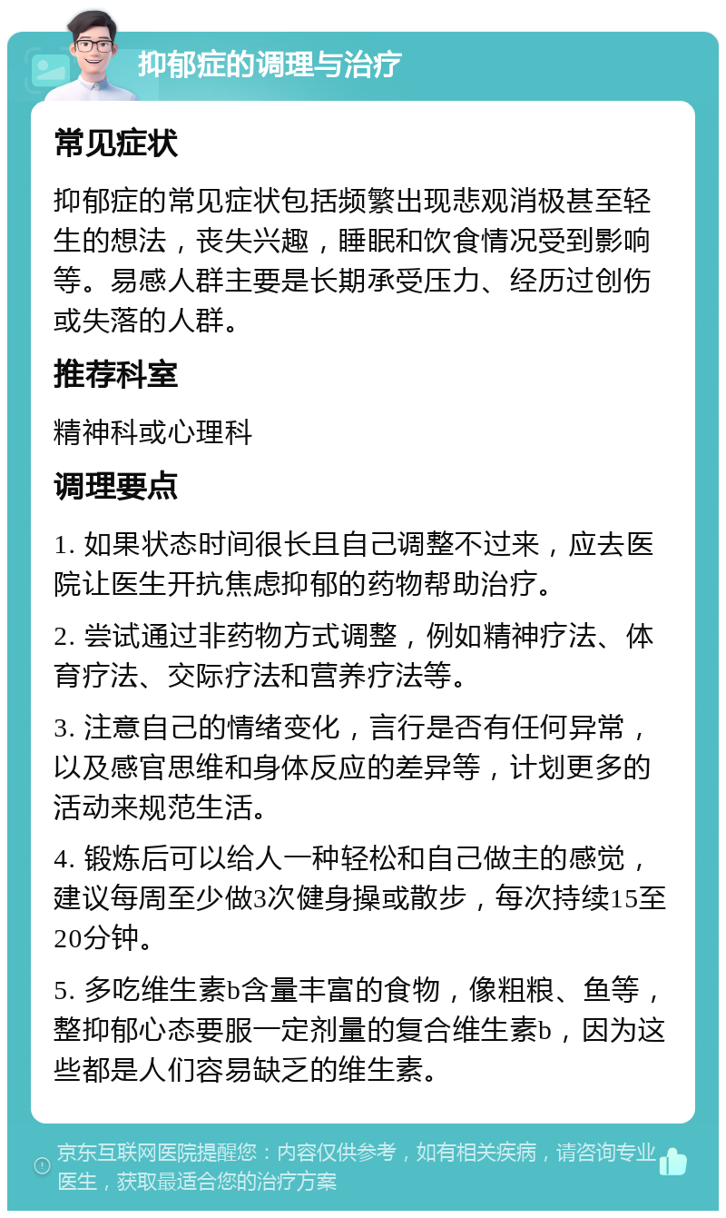 抑郁症的调理与治疗 常见症状 抑郁症的常见症状包括频繁出现悲观消极甚至轻生的想法，丧失兴趣，睡眠和饮食情况受到影响等。易感人群主要是长期承受压力、经历过创伤或失落的人群。 推荐科室 精神科或心理科 调理要点 1. 如果状态时间很长且自己调整不过来，应去医院让医生开抗焦虑抑郁的药物帮助治疗。 2. 尝试通过非药物方式调整，例如精神疗法、体育疗法、交际疗法和营养疗法等。 3. 注意自己的情绪变化，言行是否有任何异常，以及感官思维和身体反应的差异等，计划更多的活动来规范生活。 4. 锻炼后可以给人一种轻松和自己做主的感觉，建议每周至少做3次健身操或散步，每次持续15至20分钟。 5. 多吃维生素b含量丰富的食物，像粗粮、鱼等，整抑郁心态要服一定剂量的复合维生素b，因为这些都是人们容易缺乏的维生素。