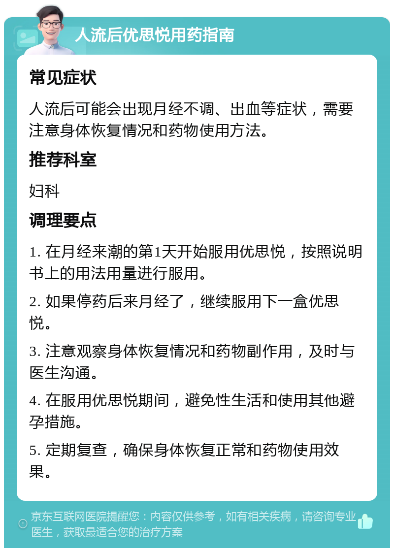 人流后优思悦用药指南 常见症状 人流后可能会出现月经不调、出血等症状，需要注意身体恢复情况和药物使用方法。 推荐科室 妇科 调理要点 1. 在月经来潮的第1天开始服用优思悦，按照说明书上的用法用量进行服用。 2. 如果停药后来月经了，继续服用下一盒优思悦。 3. 注意观察身体恢复情况和药物副作用，及时与医生沟通。 4. 在服用优思悦期间，避免性生活和使用其他避孕措施。 5. 定期复查，确保身体恢复正常和药物使用效果。