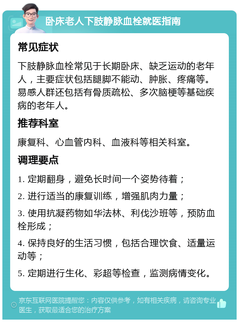 卧床老人下肢静脉血栓就医指南 常见症状 下肢静脉血栓常见于长期卧床、缺乏运动的老年人，主要症状包括腿脚不能动、肿胀、疼痛等。易感人群还包括有骨质疏松、多次脑梗等基础疾病的老年人。 推荐科室 康复科、心血管内科、血液科等相关科室。 调理要点 1. 定期翻身，避免长时间一个姿势待着； 2. 进行适当的康复训练，增强肌肉力量； 3. 使用抗凝药物如华法林、利伐沙班等，预防血栓形成； 4. 保持良好的生活习惯，包括合理饮食、适量运动等； 5. 定期进行生化、彩超等检查，监测病情变化。