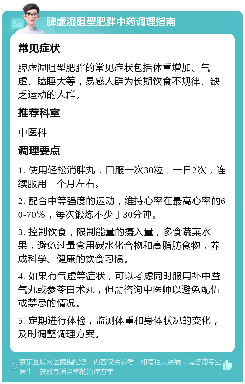 脾虚湿阻型肥胖中药调理指南 常见症状 脾虚湿阻型肥胖的常见症状包括体重增加、气虚、瞌睡大等，易感人群为长期饮食不规律、缺乏运动的人群。 推荐科室 中医科 调理要点 1. 使用轻松消胖丸，口服一次30粒，一日2次，连续服用一个月左右。 2. 配合中等强度的运动，维持心率在最高心率的60-70％，每次锻炼不少于30分钟。 3. 控制饮食，限制能量的摄入量，多食蔬菜水果，避免过量食用碳水化合物和高脂肪食物，养成科学、健康的饮食习惯。 4. 如果有气虚等症状，可以考虑同时服用补中益气丸或参苓白术丸，但需咨询中医师以避免配伍或禁忌的情况。 5. 定期进行体检，监测体重和身体状况的变化，及时调整调理方案。