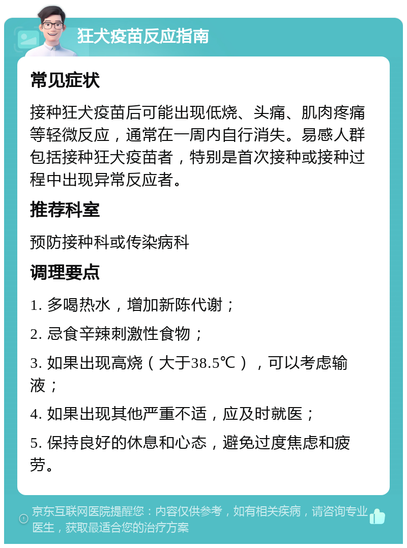 狂犬疫苗反应指南 常见症状 接种狂犬疫苗后可能出现低烧、头痛、肌肉疼痛等轻微反应，通常在一周内自行消失。易感人群包括接种狂犬疫苗者，特别是首次接种或接种过程中出现异常反应者。 推荐科室 预防接种科或传染病科 调理要点 1. 多喝热水，增加新陈代谢； 2. 忌食辛辣刺激性食物； 3. 如果出现高烧（大于38.5℃），可以考虑输液； 4. 如果出现其他严重不适，应及时就医； 5. 保持良好的休息和心态，避免过度焦虑和疲劳。