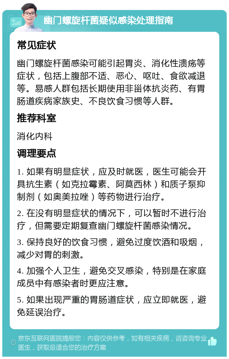 幽门螺旋杆菌疑似感染处理指南 常见症状 幽门螺旋杆菌感染可能引起胃炎、消化性溃疡等症状，包括上腹部不适、恶心、呕吐、食欲减退等。易感人群包括长期使用非甾体抗炎药、有胃肠道疾病家族史、不良饮食习惯等人群。 推荐科室 消化内科 调理要点 1. 如果有明显症状，应及时就医，医生可能会开具抗生素（如克拉霉素、阿莫西林）和质子泵抑制剂（如奥美拉唑）等药物进行治疗。 2. 在没有明显症状的情况下，可以暂时不进行治疗，但需要定期复查幽门螺旋杆菌感染情况。 3. 保持良好的饮食习惯，避免过度饮酒和吸烟，减少对胃的刺激。 4. 加强个人卫生，避免交叉感染，特别是在家庭成员中有感染者时更应注意。 5. 如果出现严重的胃肠道症状，应立即就医，避免延误治疗。