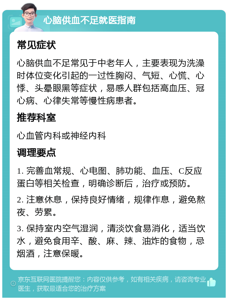 心脑供血不足就医指南 常见症状 心脑供血不足常见于中老年人，主要表现为洗澡时体位变化引起的一过性胸闷、气短、心慌、心悸、头晕眼黑等症状，易感人群包括高血压、冠心病、心律失常等慢性病患者。 推荐科室 心血管内科或神经内科 调理要点 1. 完善血常规、心电图、肺功能、血压、C反应蛋白等相关检查，明确诊断后，治疗或预防。 2. 注意休息，保持良好情绪，规律作息，避免熬夜、劳累。 3. 保持室内空气湿润，清淡饮食易消化，适当饮水，避免食用辛、酸、麻、辣、油炸的食物，忌烟酒，注意保暖。