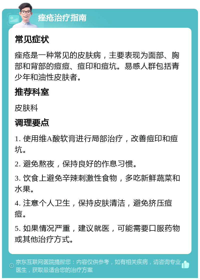 痤疮治疗指南 常见症状 痤疮是一种常见的皮肤病，主要表现为面部、胸部和背部的痘痘、痘印和痘坑。易感人群包括青少年和油性皮肤者。 推荐科室 皮肤科 调理要点 1. 使用维A酸软膏进行局部治疗，改善痘印和痘坑。 2. 避免熬夜，保持良好的作息习惯。 3. 饮食上避免辛辣刺激性食物，多吃新鲜蔬菜和水果。 4. 注意个人卫生，保持皮肤清洁，避免挤压痘痘。 5. 如果情况严重，建议就医，可能需要口服药物或其他治疗方式。