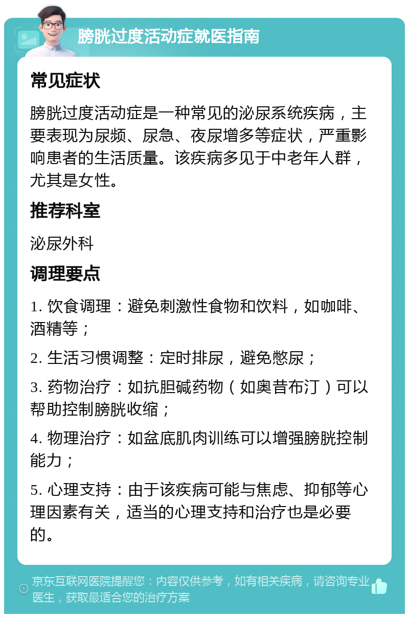 膀胱过度活动症就医指南 常见症状 膀胱过度活动症是一种常见的泌尿系统疾病，主要表现为尿频、尿急、夜尿增多等症状，严重影响患者的生活质量。该疾病多见于中老年人群，尤其是女性。 推荐科室 泌尿外科 调理要点 1. 饮食调理：避免刺激性食物和饮料，如咖啡、酒精等； 2. 生活习惯调整：定时排尿，避免憋尿； 3. 药物治疗：如抗胆碱药物（如奥昔布汀）可以帮助控制膀胱收缩； 4. 物理治疗：如盆底肌肉训练可以增强膀胱控制能力； 5. 心理支持：由于该疾病可能与焦虑、抑郁等心理因素有关，适当的心理支持和治疗也是必要的。